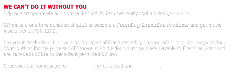 WE CAN’T DO IT WITHOUT YOU
Skip one crappy movie and donate that $20 to help two really cool movies get made.

OR make a one-time donation of $115 to become a Founding Executive Producer and get movie insider perks FOR LIFE.  

Storynaut Productions is a sponsored project of Fractured Atlas, a non-profit arts service organization.  Contributions for the purposes of Storynaut Productions must be made payable to Fractured Atlas and are tax-deductible to the extent permitted by law.

Check out our home page for more details or go ahead and donate now.
