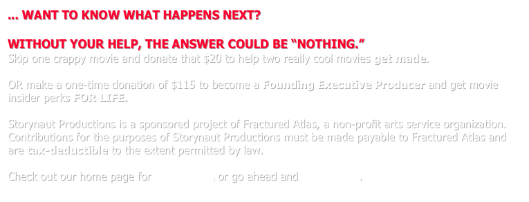... WANT TO KNOW WHAT HAPPENS NEXT?

WITHOUT YOUR HELP, THE ANSWER COULD BE “NOTHING.”
Skip one crappy movie and donate that $20 to help two really cool movies get made.

OR make a one-time donation of $115 to become a Founding Executive Producer and get movie insider perks FOR LIFE.  

Storynaut Productions is a sponsored project of Fractured Atlas, a non-profit arts service organization.  Contributions for the purposes of Storynaut Productions must be made payable to Fractured Atlas and are tax-deductible to the extent permitted by law.

Check out our home page for more details or go ahead and donate now.