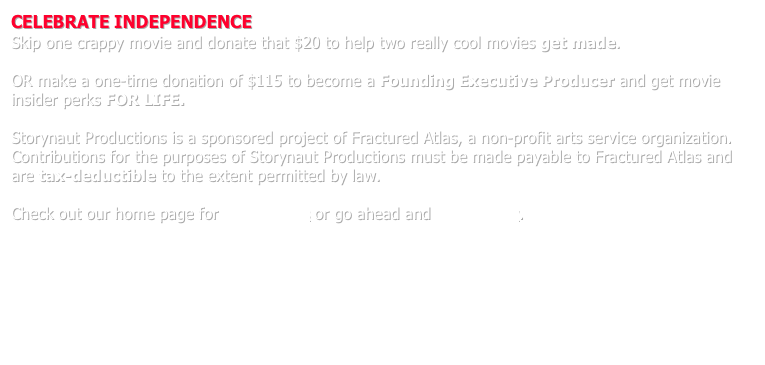 CELEBRATE INDEPENDENCE
Skip one crappy movie and donate that $20 to help two really cool movies get made.

OR make a one-time donation of $115 to become a Founding Executive Producer and get movie insider perks FOR LIFE.  

Storynaut Productions is a sponsored project of Fractured Atlas, a non-profit arts service organization.  Contributions for the purposes of Storynaut Productions must be made payable to Fractured Atlas and are tax-deductible to the extent permitted by law.

Check out our home page for more details or go ahead and donate now.





* * *
